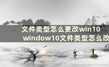 文件类型怎么更改win10 window10文件类型怎么改